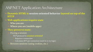  Dynamic HTML is session-oriented behavior layered on top of the 
HTTP 
 Web applications require state 
 Who you are 
 Where you are (mobile apps) 
 They preserve state: 
 During a session 
 TCP protocol is session-oriented 
 Requires a connection 
 Calculates RTT per connection (used in re-try logic) 
 Between sessions (using cookies, etc.) 
34 
 