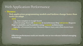  Themes: 
 Web application programming models and fashion change faster than 
tools can adapt 
 AJAX 
 e.g., Auto-complete in Google Search 
 achieved using client-side Javascript & Asysnchronous Http web service Requests 
 High Availability and Scalability using n-tiered architectures 
 typically, a Presentation Layer, Business Objects layer, and a Data Access Layer 
 HTML5 
 Effective performance tools are usually one or two releases behind emerging 
technology 
4 
 