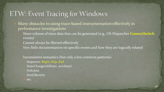  Many obstacles to using trace-based instrumentation effectively in 
performance investigations 
 Sheer volume of trace data that can be generated (e.g., OS Dispatcher ContextSwitch 
events) 
 Cannot always be filtered effectively 
 Very little documentation on specific events and how they are logically related 
 Inconsistent semantics (but only a few common patterns) 
 Sequence: Begin, Step, End 
 StateChange(oldState, newState) 
 Fork:Join 
 Send:Receive 
 etc. 
40 
 