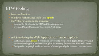  Resource Monitor 
 Windows Performance tools (aka xperf) 
 VS Profiler’s Concurrency Visualizer 
 inspired by Rico Mariani’s ETLStackBrowser program 
 leveraged Vance Morrison’s TraceEvent .NET libray 
 and, introducing the Web Application Trace Explorer 
 Gathers, analyzes, filters & reports on server-side events from TcpIP, HttpServer, and 
instrumented application Scenarios, plus Boomerang Beacon data from web clients 
 Designed to help explore the semantics of these sparsely documented event streams 
41 
 