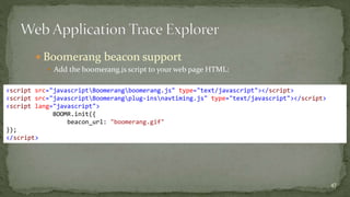  Boomerang beacon support 
 Add the boomerang.js script to your web page HTML: 
 
47 
<script src="javascriptBoomerangboomerang.js" type="text/javascript"></script> 
<script src="javascriptBoomerangplug-insnavtiming.js" type="text/javascript"></script> 
<script lang="javascript"> 
BOOMR.init({ 
beacon_url: "boomerang.gif" 
}); 
</script> 
 