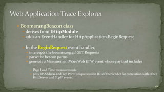  BoomerangBeacon class 
 derives from IHttpModule 
 adds an EventHandler for HttpApplication.BeginRequest 
 In the BeginRequest event handler, 
 intercepts the boomerang.gif GET Requests 
 parse the beacon parms 
 generate a MeasurementWareWeb ETW event whose payload includes 
 Page Load Time measurements 
 plus, IP Address and Tcp Port (unique session ID) of the Sender for correlation with other 
HttpServer and TcpIP events 
49 
 