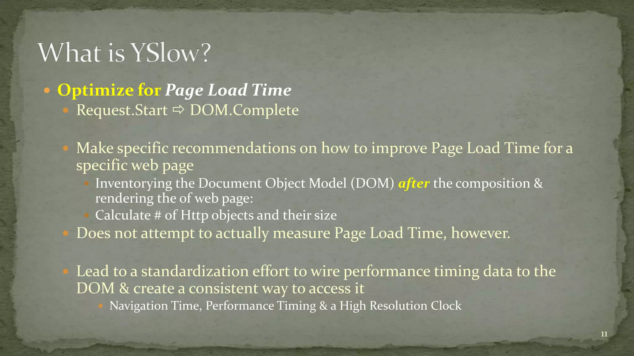  Optimize for Page Load Time 
 Request.Start  DOM.Complete 
 Make specific recommendations on how to improve Page Load Time for a 
specific web page 
 Inventorying the Document Object Model (DOM) after the composition & 
rendering the of web page: 
 Calculate # of Http objects and their size 
 Does not attempt to actually measure Page Load Time, however. 
 Lead to a standardization effort to wire performance timing data to the 
DOM & create a consistent way to access it 
 Navigation Time, Performance Timing & a High Resolution Clock 
11 
 