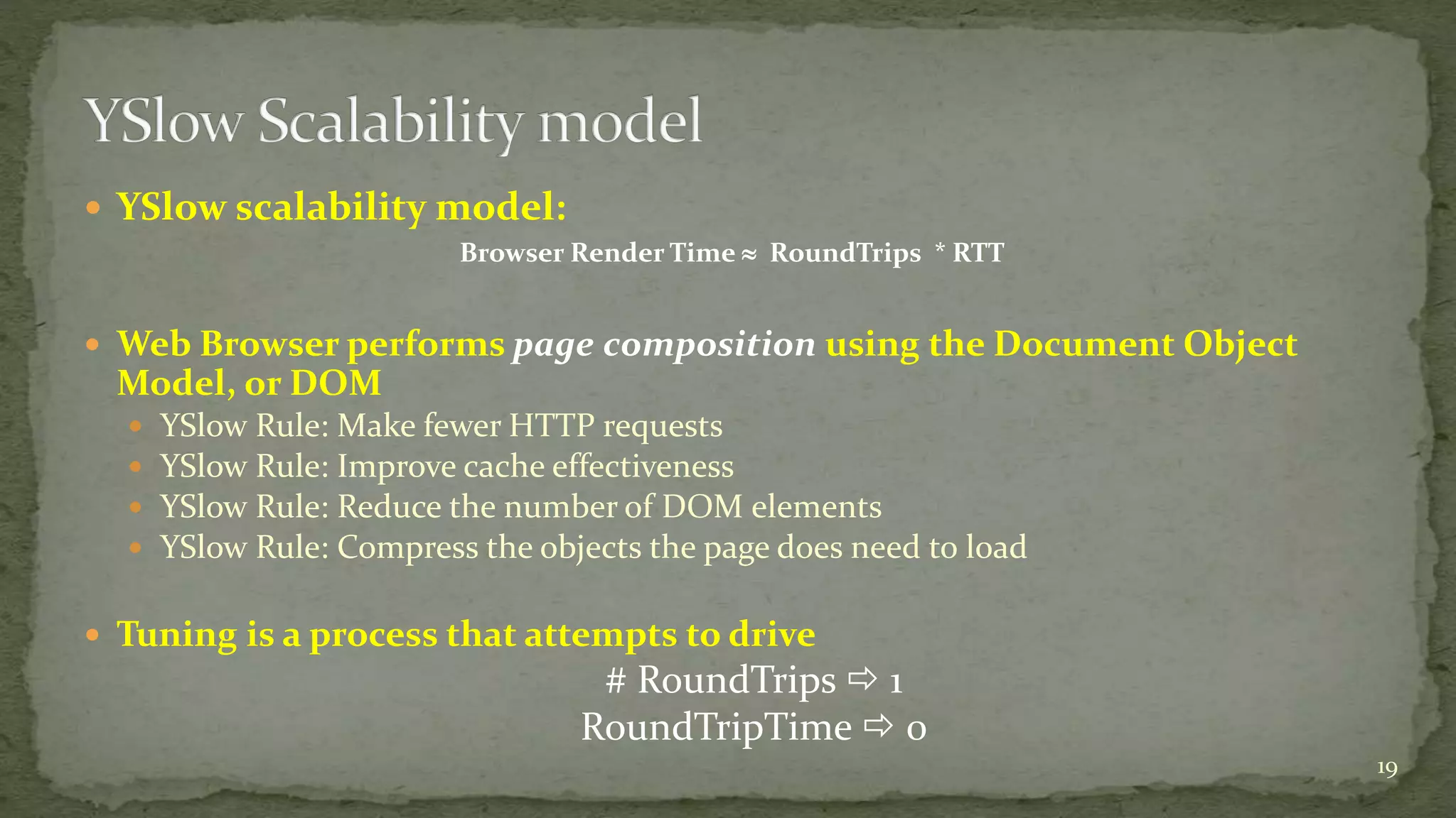  YSlow scalability model: 
Browser Render Time  RoundTrips * RTT 
 Web Browser performs page composition using the Document Object 
Model, or DOM 
 YSlow Rule: Make fewer HTTP requests 
 YSlow Rule: Improve cache effectiveness 
 YSlow Rule: Reduce the number of DOM elements 
 YSlow Rule: Compress the objects the page does need to load 
 Tuning is a process that attempts to drive 
# RoundTrips  1 
RoundTripTime  0 
19 
 