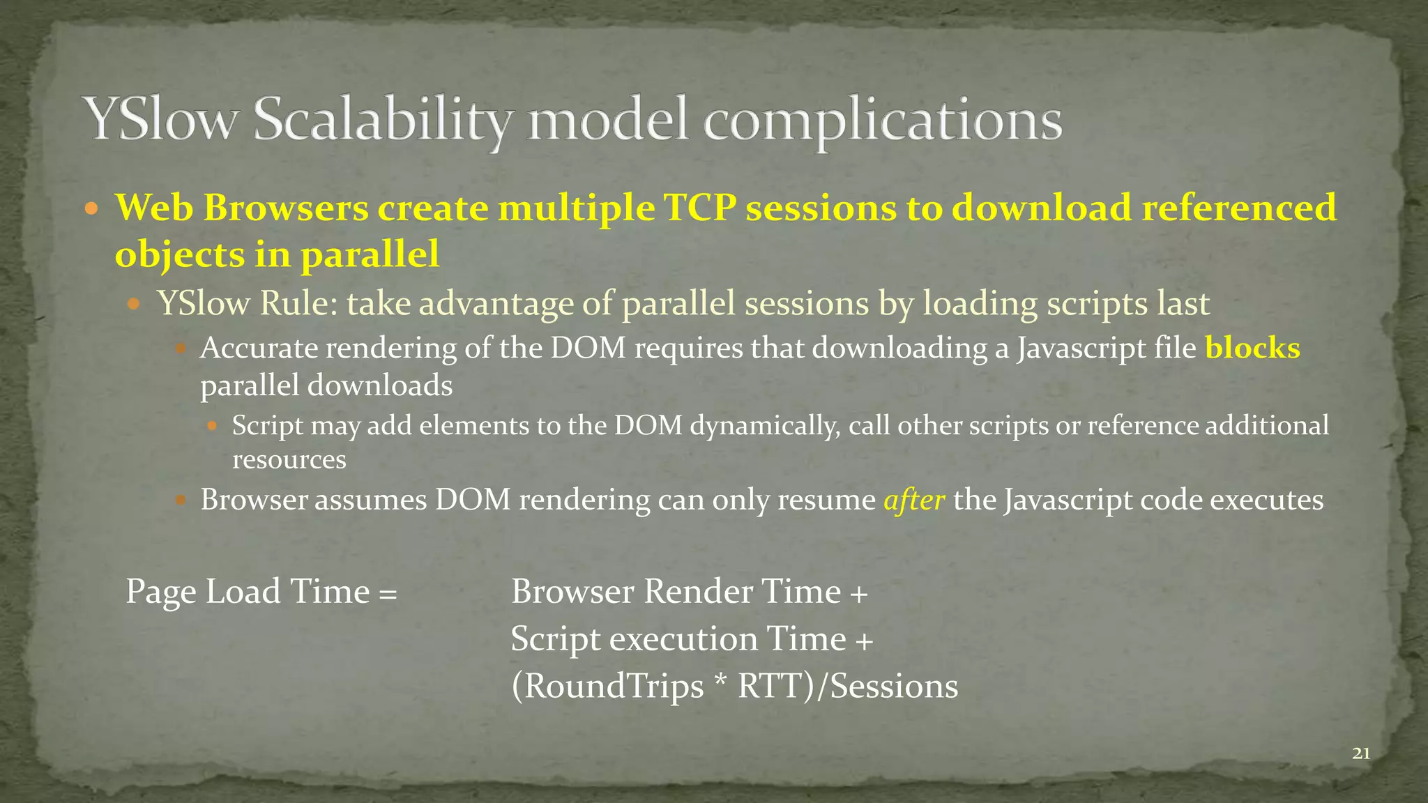  Web Browsers create multiple TCP sessions to download referenced 
objects in parallel 
 YSlow Rule: take advantage of parallel sessions by loading scripts last 
 Accurate rendering of the DOM requires that downloading a Javascript file blocks 
parallel downloads 
 Script may add elements to the DOM dynamically, call other scripts or reference additional 
resources 
 Browser assumes DOM rendering can only resume after the Javascript code executes 
Page Load Time = Browser Render Time + 
Script execution Time + 
(RoundTrips * RTT)/Sessions 
21 
 