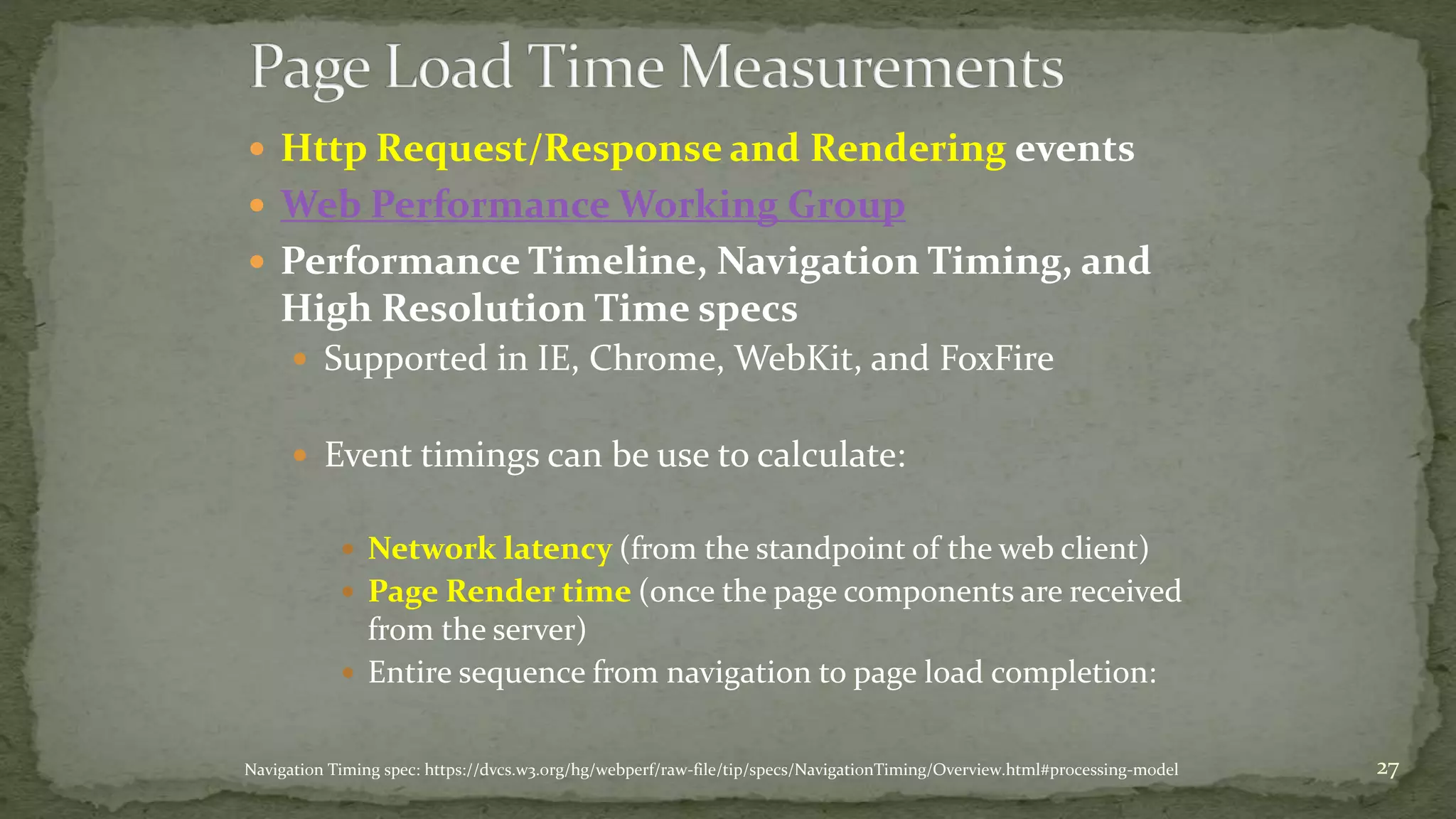  Http Request/Response and Rendering events 
 Web Performance Working Group 
 Performance Timeline, Navigation Timing, and 
High Resolution Time specs 
 Supported in IE, Chrome, WebKit, and FoxFire 
 Event timings can be use to calculate: 
 Network latency (from the standpoint of the web client) 
 Page Render time (once the page components are received 
from the server) 
 Entire sequence from navigation to page load completion: 
Navigation Timing spec: https://dvcs.w3.org/hg/webperf/raw-file/tip/specs/NavigationTiming/Overview.html#processing-model 27 
 