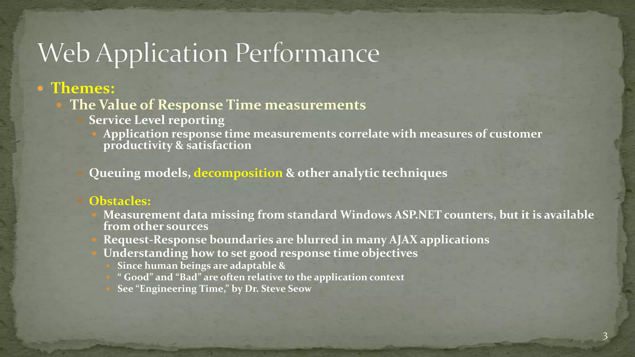  Themes: 
 The Value of Response Time measurements 
 Service Level reporting 
 Application response time measurements correlate with measures of customer 
productivity & satisfaction 
 Queuing models, decomposition & other analytic techniques 
 Obstacles: 
 Measurement data missing from standard Windows ASP.NET counters, but it is available 
from other sources 
 Request-Response boundaries are blurred in many AJAX applications 
 Understanding how to set good response time objectives 
 Since human beings are adaptable & 
 “ Good” and “Bad” are often relative to the application context 
 See “Engineering Time,” by Dr. Steve Seow 
3 
 