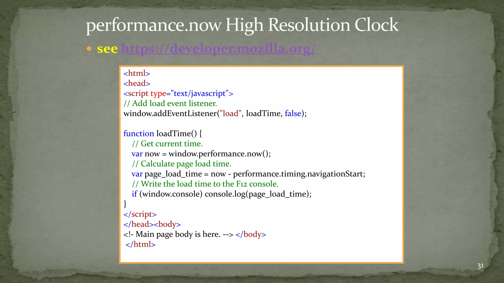  see https://developer.mozilla.org/ 
31 
<html> 
<head> 
<script type="text/javascript"> 
// Add load event listener. 
window.addEventListener("load", loadTime, false); 
function loadTime() { 
// Get current time. 
var now = window.performance.now(); 
// Calculate page load time. 
var page_load_time = now - performance.timing.navigationStart; 
// Write the load time to the F12 console. 
if (window.console) console.log(page_load_time); 
} 
</script> 
</head><body> 
<!- Main page body is here. --> </body> 
</html> 
 