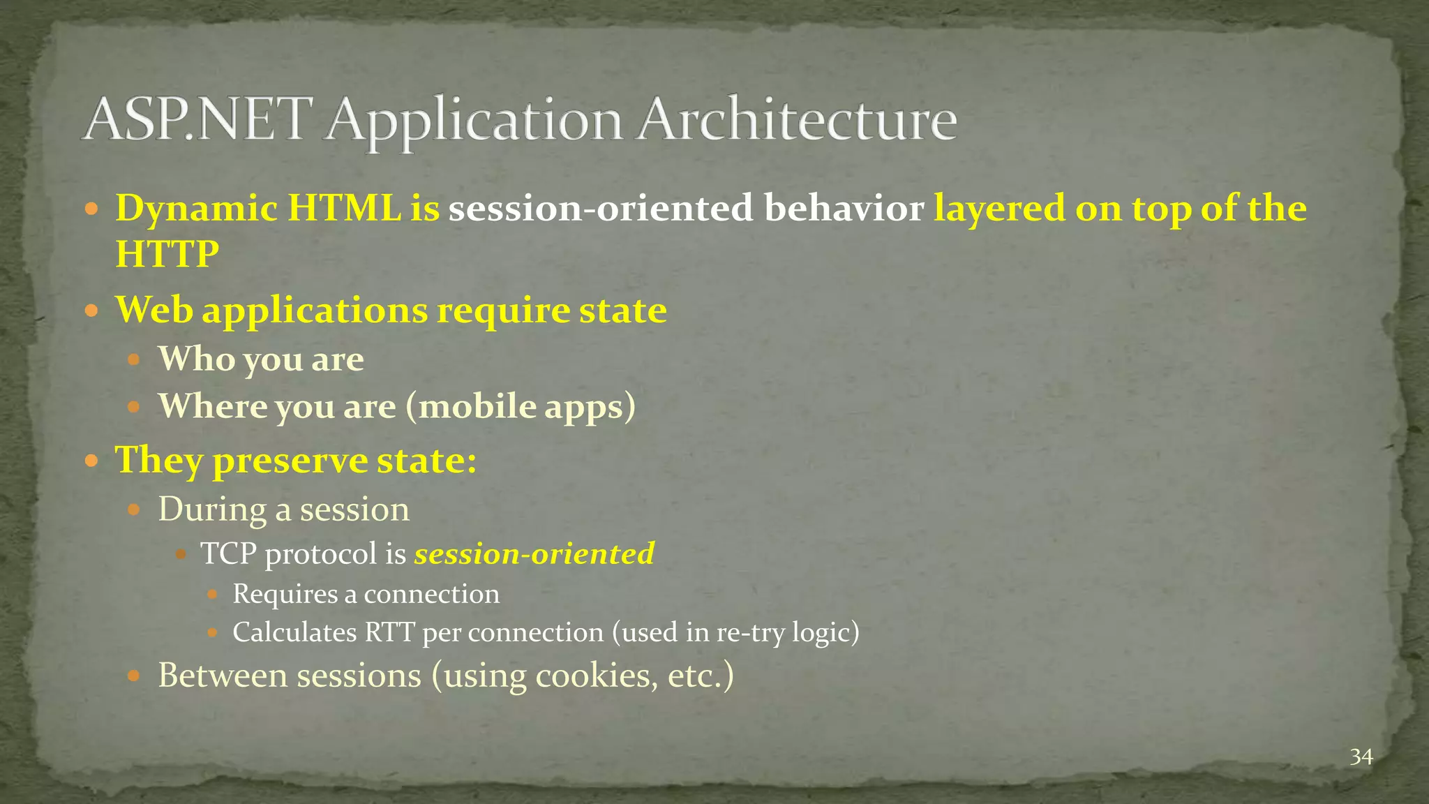  Dynamic HTML is session-oriented behavior layered on top of the 
HTTP 
 Web applications require state 
 Who you are 
 Where you are (mobile apps) 
 They preserve state: 
 During a session 
 TCP protocol is session-oriented 
 Requires a connection 
 Calculates RTT per connection (used in re-try logic) 
 Between sessions (using cookies, etc.) 
34 
 