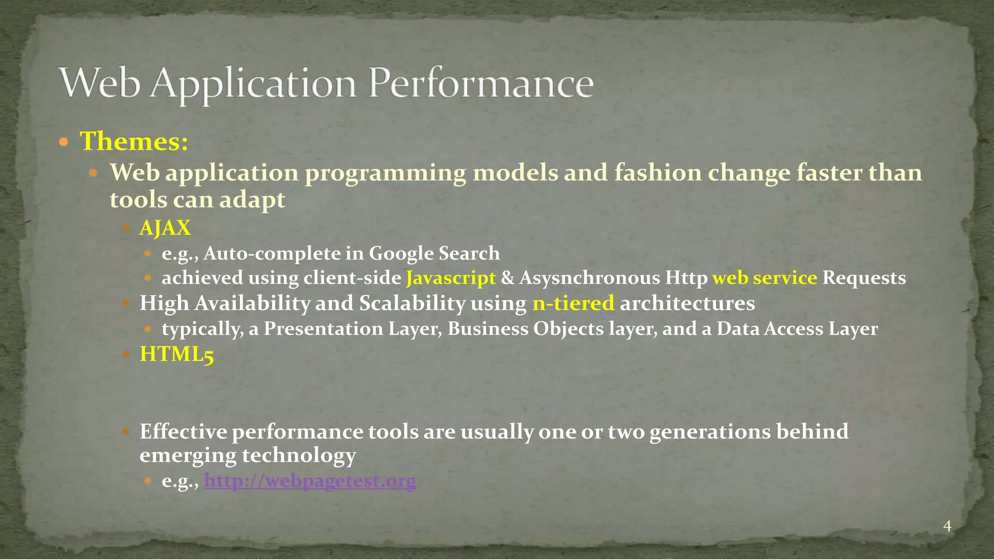  Themes: 
 Web application programming models and fashion change faster than 
tools can adapt 
 AJAX 
 e.g., Auto-complete in Google Search 
 achieved using client-side Javascript & Asysnchronous Http web service Requests 
 High Availability and Scalability using n-tiered architectures 
 typically, a Presentation Layer, Business Objects layer, and a Data Access Layer 
 HTML5 
 Effective performance tools are usually one or two generations behind 
emerging technology 
 e.g., http://webpagetest.org 
4 
 