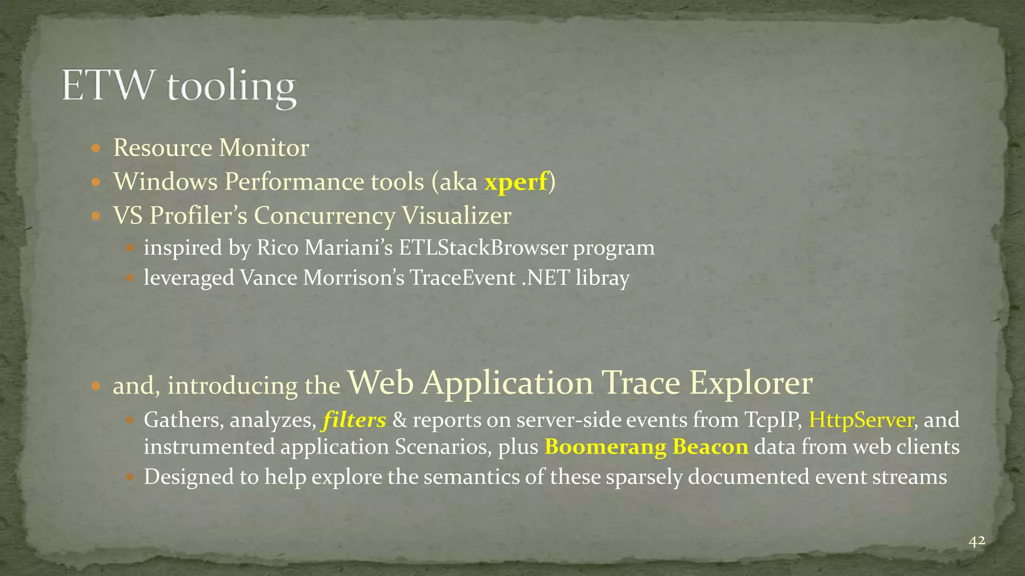  Resource Monitor 
 Windows Performance tools (aka xperf) 
 VS Profiler’s Concurrency Visualizer 
 inspired by Rico Mariani’s ETLStackBrowser program 
 leveraged Vance Morrison’s TraceEvent .NET libray 
 and, introducing the Web Application Trace Explorer 
 Gathers, analyzes, filters & reports on server-side events from TcpIP, HttpServer, and 
instrumented application Scenarios, plus Boomerang Beacon data from web clients 
 Designed to help explore the semantics of these sparsely documented event streams 
42 
 