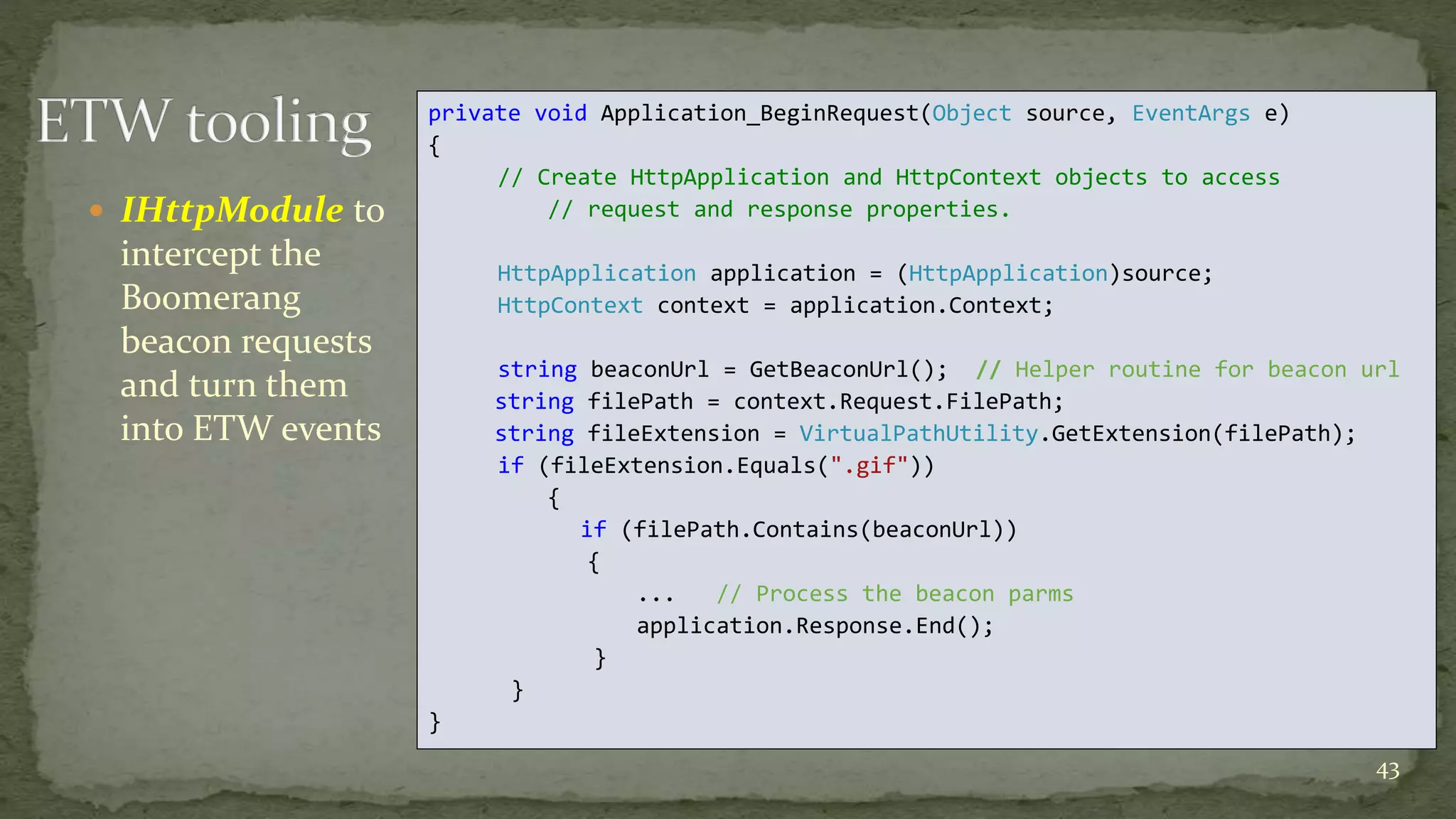  IHttpModule to 
intercept the 
Boomerang 
beacon requests 
and turn them 
into ETW events 
43 
private void Application_BeginRequest(Object source, EventArgs e) 
{ 
// Create HttpApplication and HttpContext objects to access 
// request and response properties. 
HttpApplication application = (HttpApplication)source; 
HttpContext context = application.Context; 
string beaconUrl = GetBeaconUrl(); // Helper routine for beacon url 
string filePath = context.Request.FilePath; 
string fileExtension = VirtualPathUtility.GetExtension(filePath); 
if (fileExtension.Equals(".gif")) 
{ 
if (filePath.Contains(beaconUrl)) 
{ 
... // Process the beacon parms 
application.Response.End(); 
} 
} 
} 
 