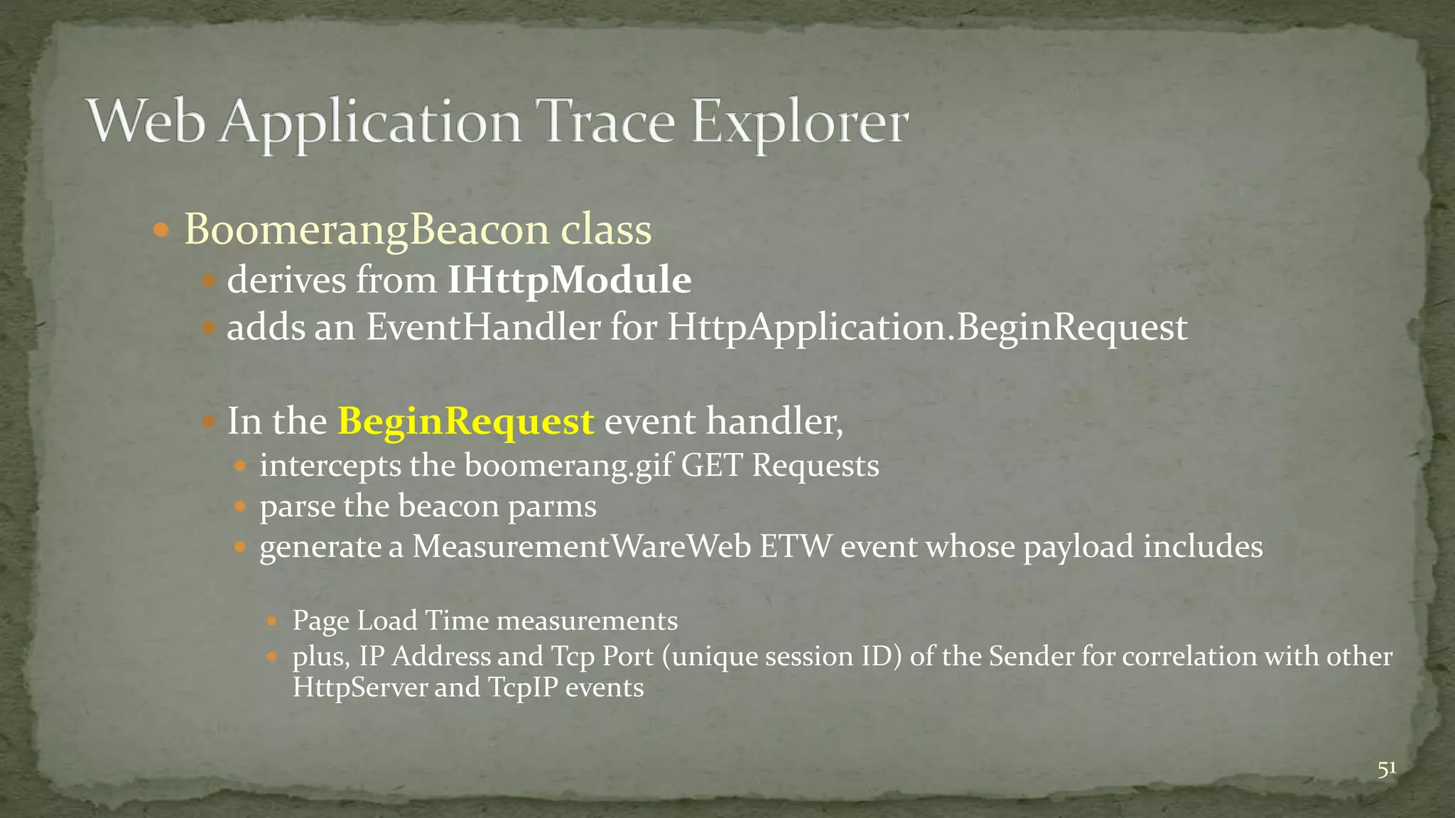  BoomerangBeacon class 
 derives from IHttpModule 
 adds an EventHandler for HttpApplication.BeginRequest 
 In the BeginRequest event handler, 
 intercepts the boomerang.gif GET Requests 
 parse the beacon parms 
 generate a MeasurementWareWeb ETW event whose payload includes 
 Page Load Time measurements 
 plus, IP Address and Tcp Port (unique session ID) of the Sender for correlation with other 
HttpServer and TcpIP events 
51 
 
