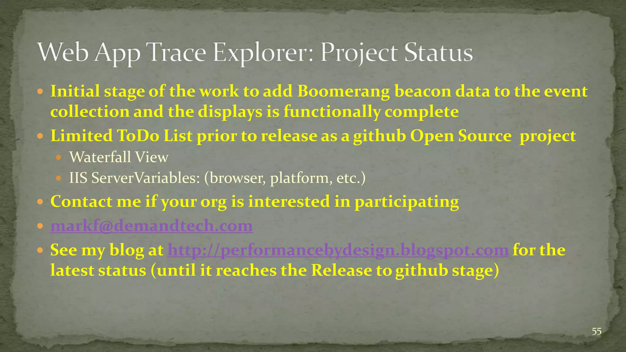  Initial stage of the work to add Boomerang beacon data to the event 
collection and the displays is functionally complete 
 Limited ToDo List prior to release as a github Open Source project 
 Waterfall View 
 IIS ServerVariables: (browser, platform, etc.) 
 Contact me if your org is interested in participating 
 markf@demandtech.com 
 See my blog at http://performancebydesign.blogspot.comfor the 
latest status (until it reaches the Release to github stage) 
55 
 