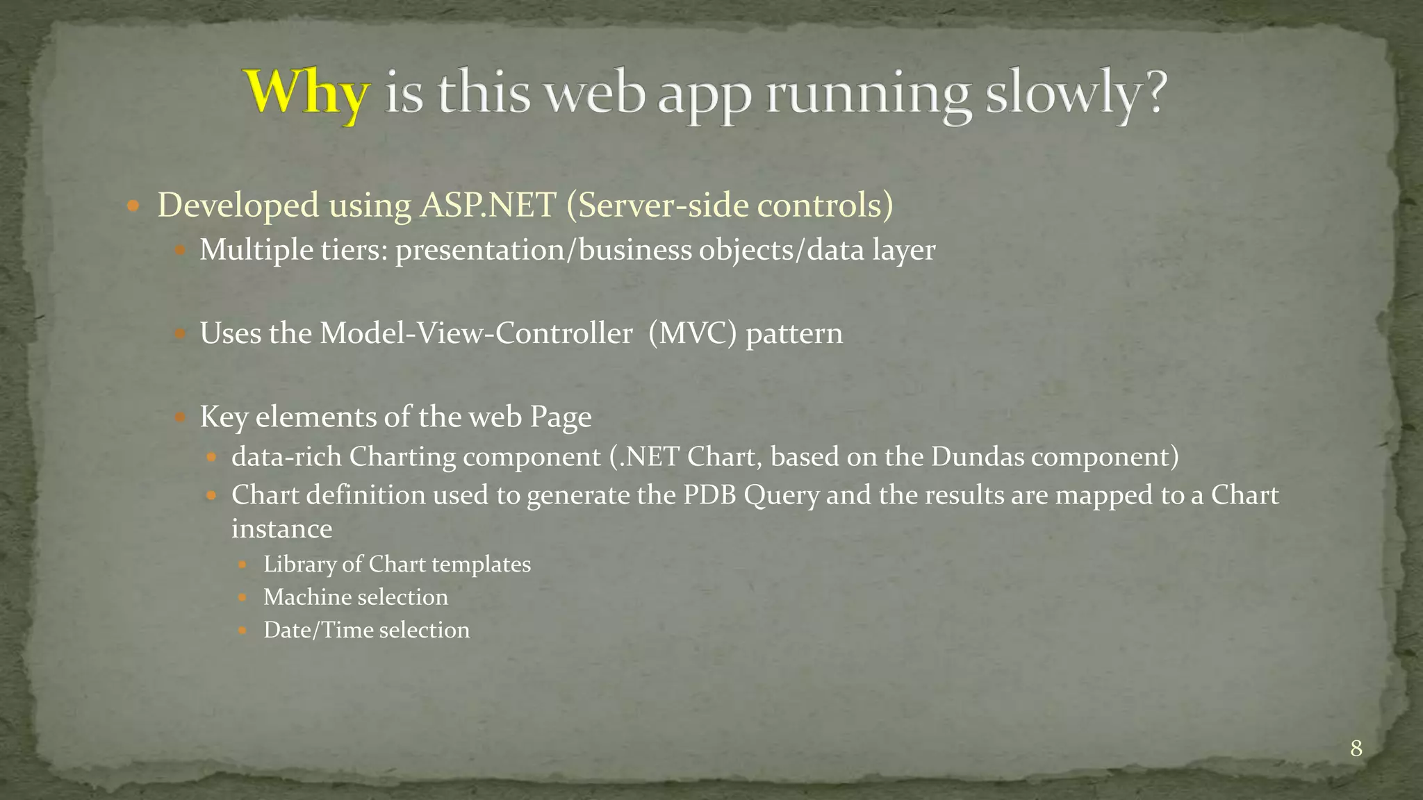  Developed using ASP.NET (Server-side controls) 
 Multiple tiers: presentation/business objects/data layer 
 Uses the Model-View-Controller (MVC) pattern 
 Key elements of the web Page 
 data-rich Charting component (.NET Chart, based on the Dundas component) 
 Chart definition used to generate the PDB Query and the results are mapped to a Chart 
instance 
 Library of Chart templates 
 Machine selection 
 Date/Time selection 
8 
 