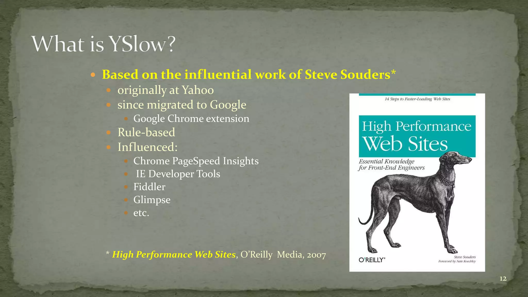  Based on the influential work of Steve Souders*
 originally at Yahoo
 since migrated to Google
 Google Chrome extension
 Rule-based
 Influenced:
 Chrome PageSpeed Insights
 IE Developer Tools
 Fiddler
 Glimpse
 etc.
* High Performance Web Sites, O’Reilly Media, 2007
12
 