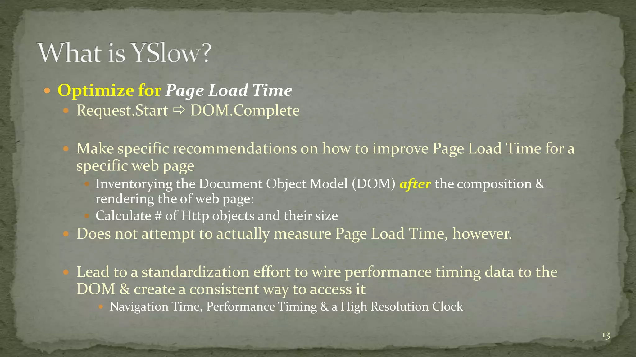  Optimize for Page Load Time
 Request.Start  DOM.Complete
 Make specific recommendations on how to improve Page Load Time for a
specific web page
 Inventorying the Document Object Model (DOM) after the composition &
rendering the of web page:
 Calculate # of Http objects and their size
 Does not attempt to actually measure Page Load Time, however.
 Lead to a standardization effort to wire performance timing data to the
DOM & create a consistent way to access it
 Navigation Time, Performance Timing & a High Resolution Clock
13
 