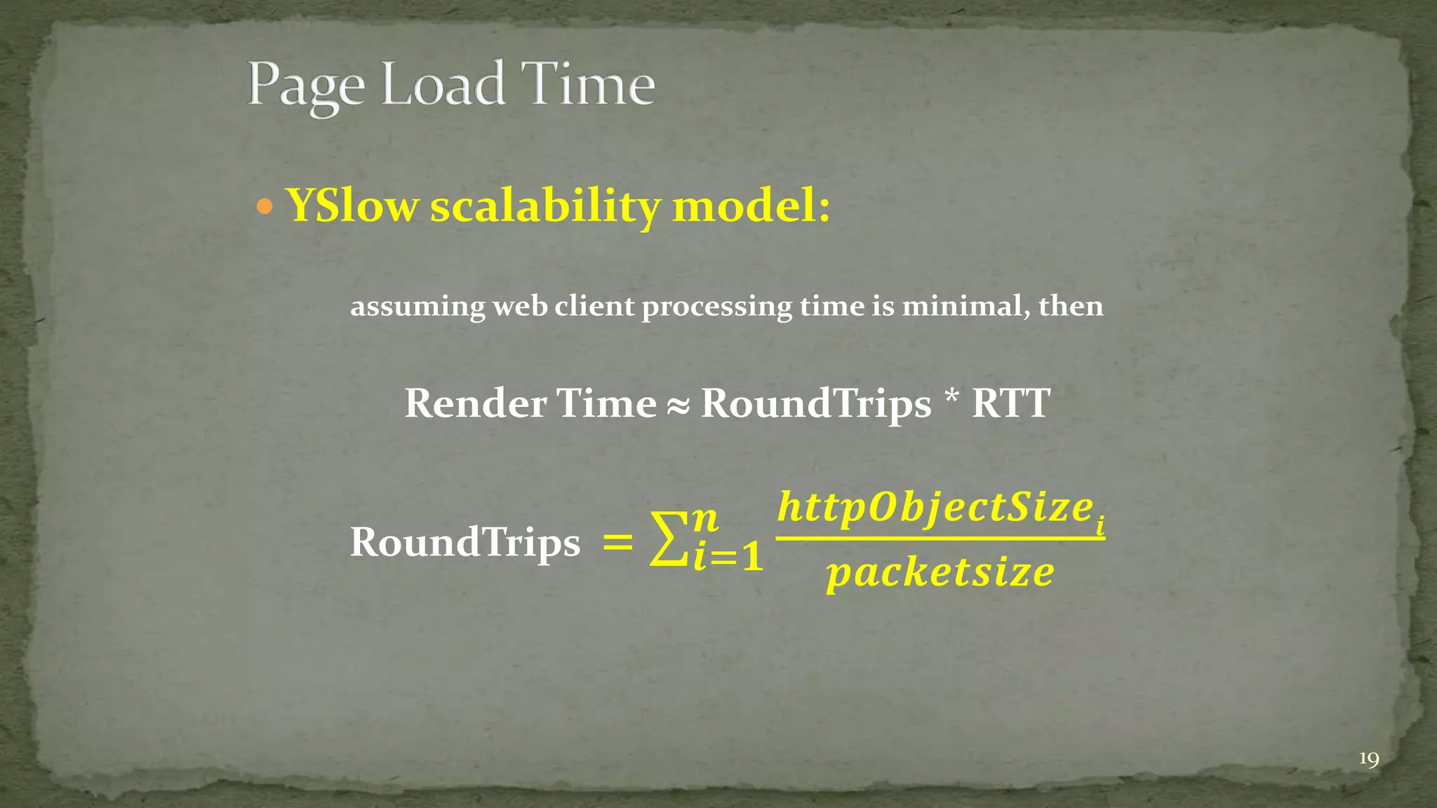  YSlow scalability model:
assuming web client processing time is minimal, then
Render Time  RoundTrips * RTT
RoundTrips = 𝒊=𝟏
𝒏 𝒉𝒕𝒕𝒑𝑶𝒃𝒋𝒆𝒄𝒕𝑺𝒊𝒛𝒆𝒊
𝒑𝒂𝒄𝒌𝒆𝒕𝒔𝒊𝒛𝒆
19
 