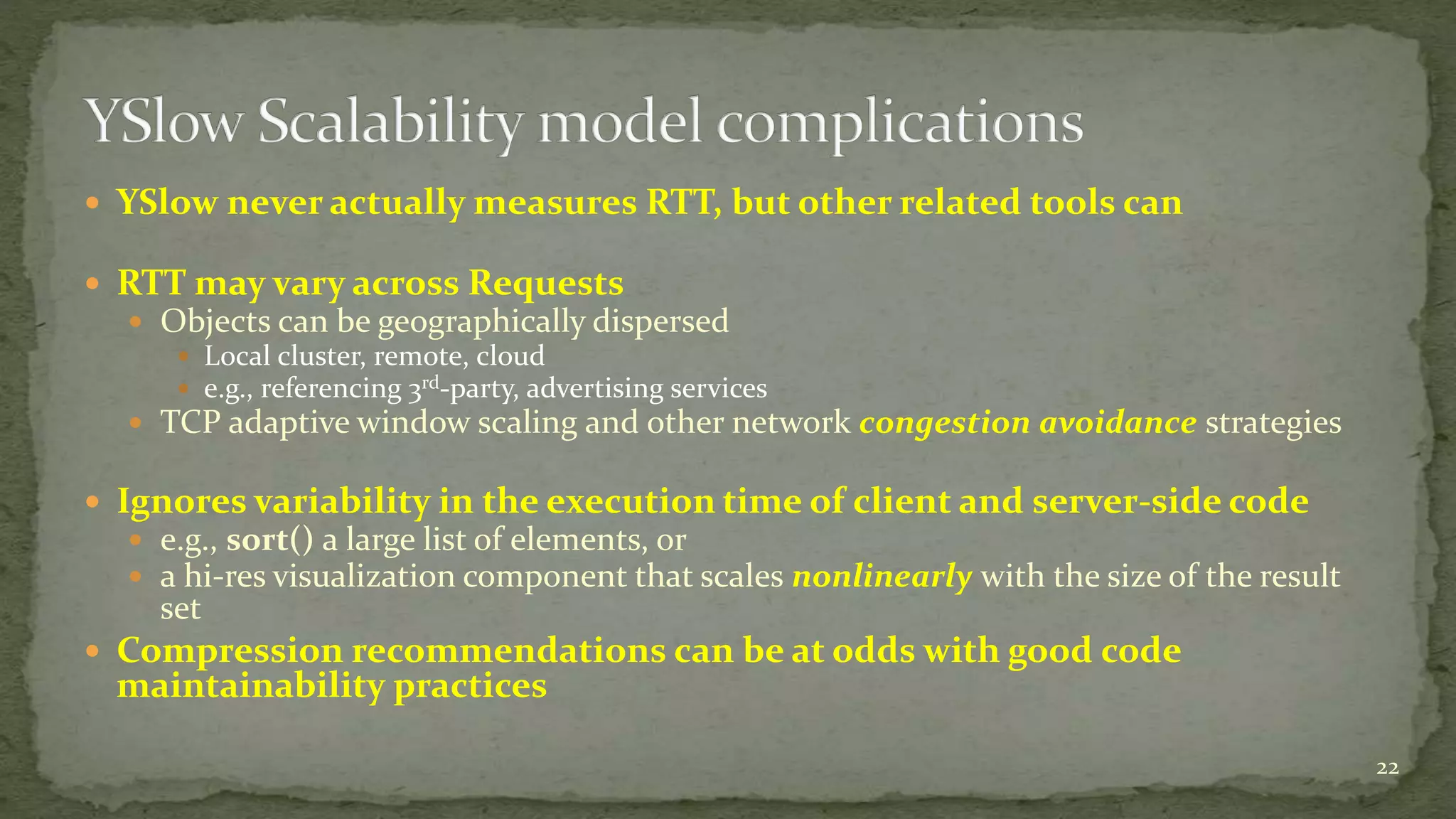  YSlow never actually measures RTT, but other related tools can
 RTT may vary across Requests
 Objects can be geographically dispersed
 Local cluster, remote, cloud
 e.g., referencing 3rd-party, advertising services
 TCP adaptive window scaling and other network congestion avoidance strategies
 Ignores variability in the execution time of client and server-side code
 e.g., sort() a large list of elements, or
 a hi-res visualization component that scales nonlinearly with the size of the result
set
 Compression recommendations can be at odds with good code
maintainability practices
22
 