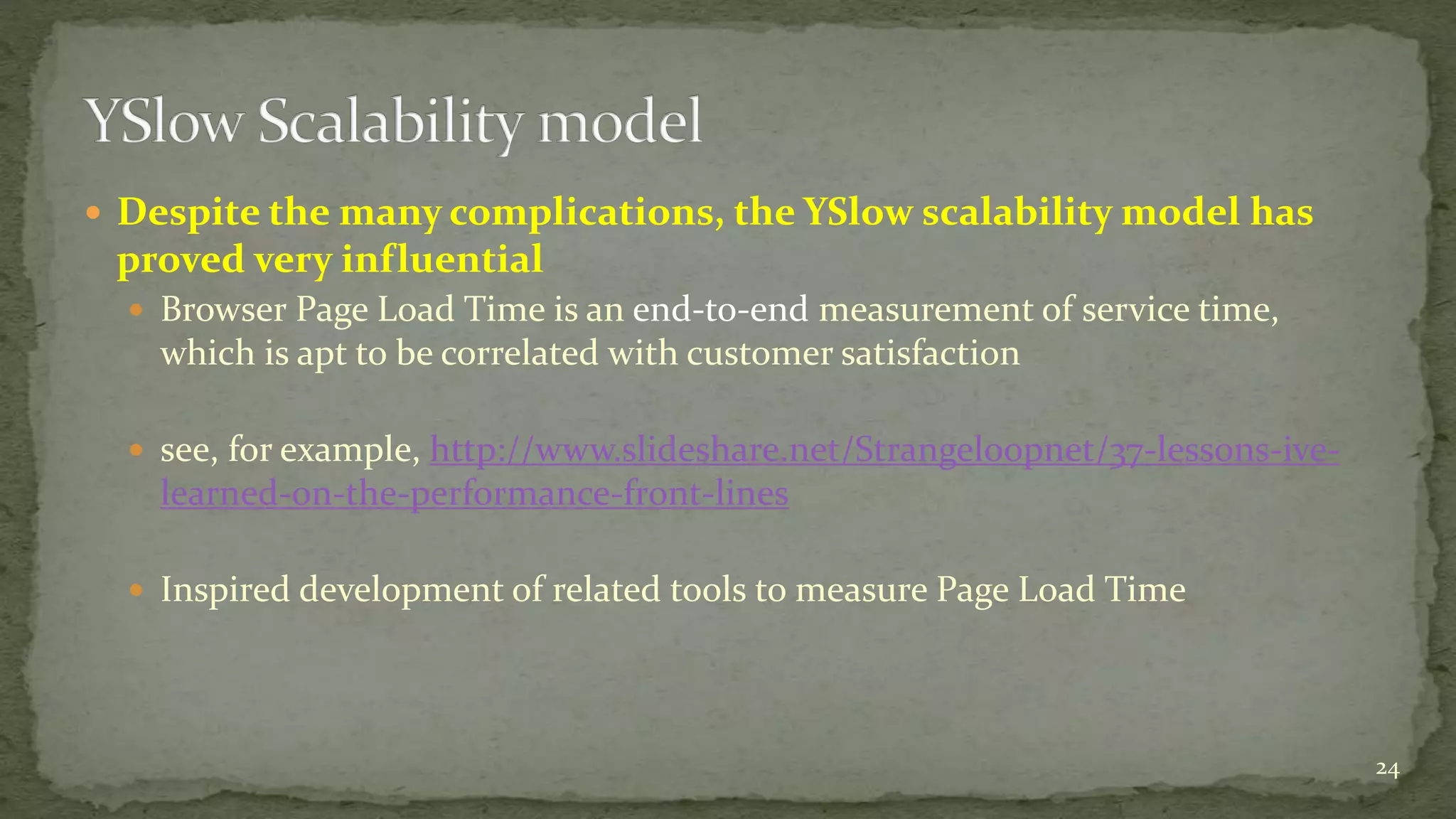  Despite the many complications, the YSlow scalability model has
proved very influential
 Browser Page Load Time is an end-to-end measurement of service time,
which is apt to be correlated with customer satisfaction
 see, for example, http://www.slideshare.net/Strangeloopnet/37-lessons-ive-
learned-on-the-performance-front-lines
 Inspired development of related tools to measure Page Load Time
24
 