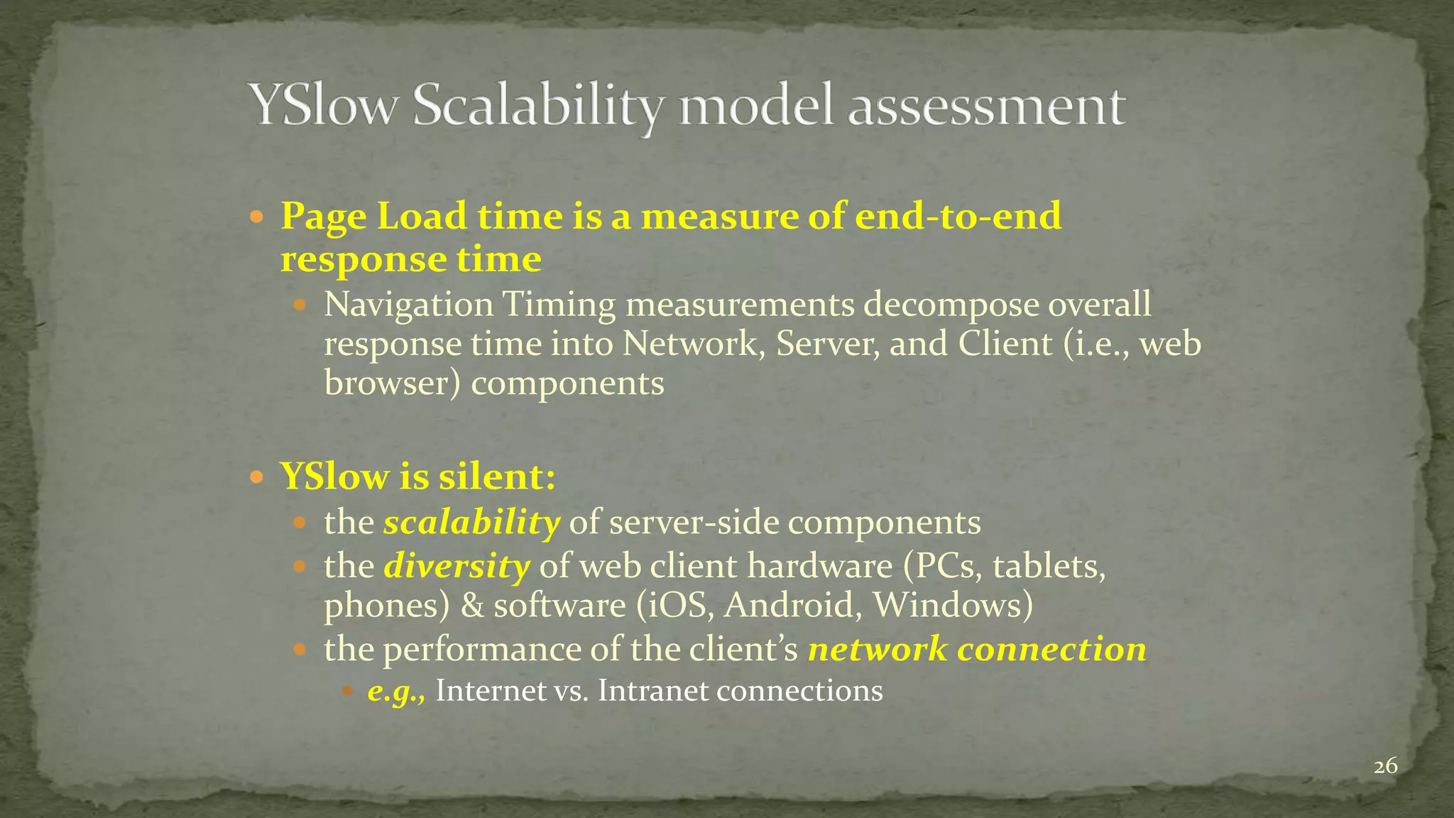  Page Load time is a measure of end-to-end
response time
 Navigation Timing measurements decompose overall
response time into Network, Server, and Client (i.e., web
browser) components
 YSlow is silent:
 the scalability of server-side components
 the diversity of web client hardware (PCs, tablets,
phones) & software (iOS, Android, Windows)
 the performance of the client’s network connection
 e.g., Internet vs. Intranet connections
26
 