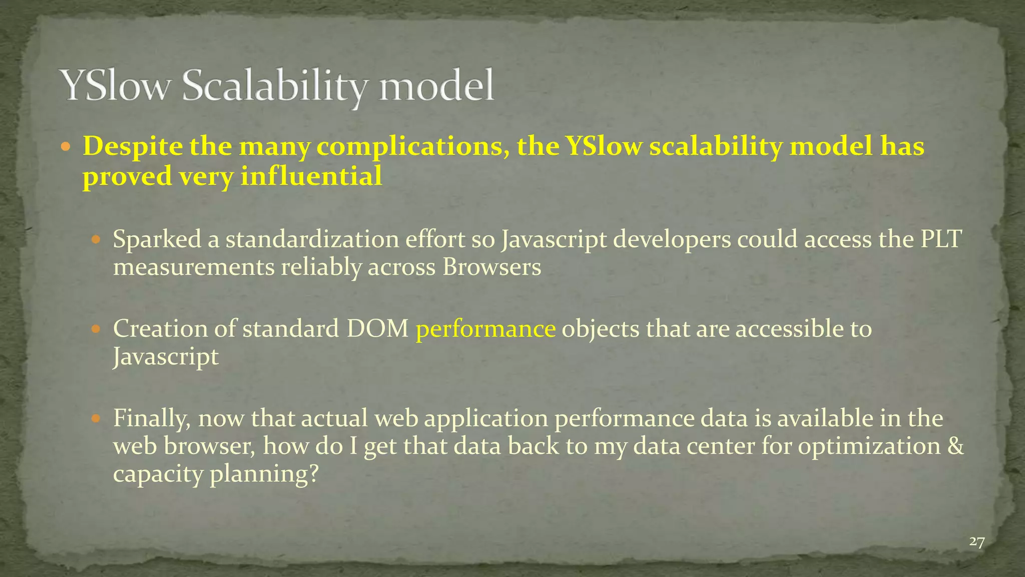  Despite the many complications, the YSlow scalability model has
proved very influential
 Sparked a standardization effort so Javascript developers could access the PLT
measurements reliably across Browsers
 Creation of standard DOM performance objects that are accessible to
Javascript
 Finally, now that actual web application performance data is available in the
web browser, how do I get that data back to my data center for optimization &
capacity planning?
27
 
