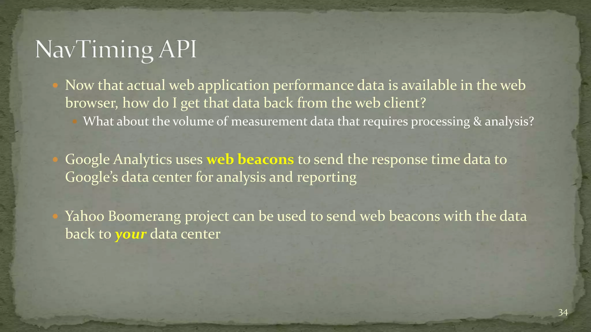  Now that actual web application performance data is available in the web
browser, how do I get that data back from the web client?
 What about the volume of measurement data that requires processing & analysis?
 Google Analytics uses web beacons to send the response time data to
Google’s data center for analysis and reporting
 Yahoo Boomerang project can be used to send web beacons with the data
back to your data center
34
 