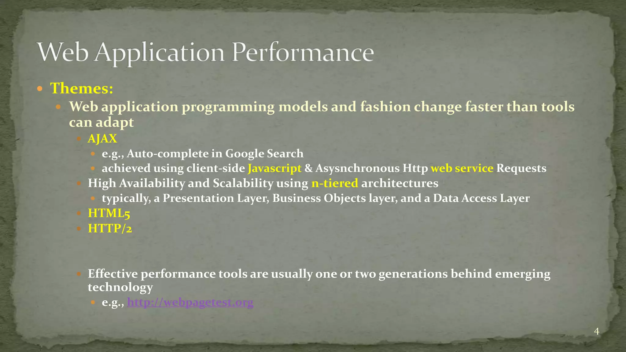  Themes:
 Web application programming models and fashion change faster than tools
can adapt
 AJAX
 e.g., Auto-complete in Google Search
 achieved using client-side Javascript & Asysnchronous Http web service Requests
 High Availability and Scalability using n-tiered architectures
 typically, a Presentation Layer, Business Objects layer, and a Data Access Layer
 HTML5
 HTTP/2
 Effective performance tools are usually one or two generations behind emerging
technology
 e.g., http://webpagetest.org
4
 