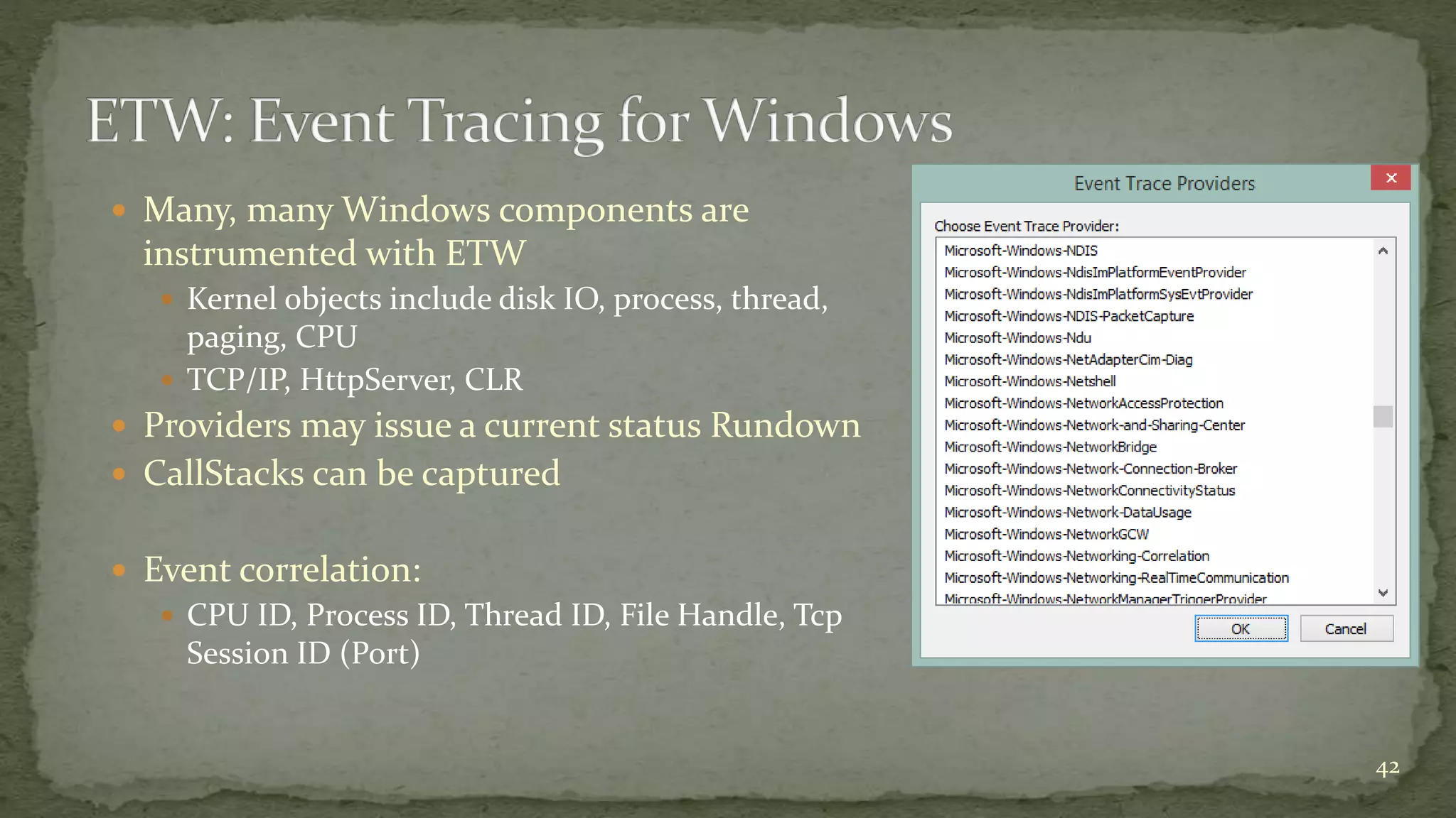  Many, many Windows components are
instrumented with ETW
 Kernel objects include disk IO, process, thread,
paging, CPU
 TCP/IP, HttpServer, CLR
 Providers may issue a current status Rundown
 CallStacks can be captured
 Event correlation:
 CPU ID, Process ID, Thread ID, File Handle, Tcp
Session ID (Port)
42
 