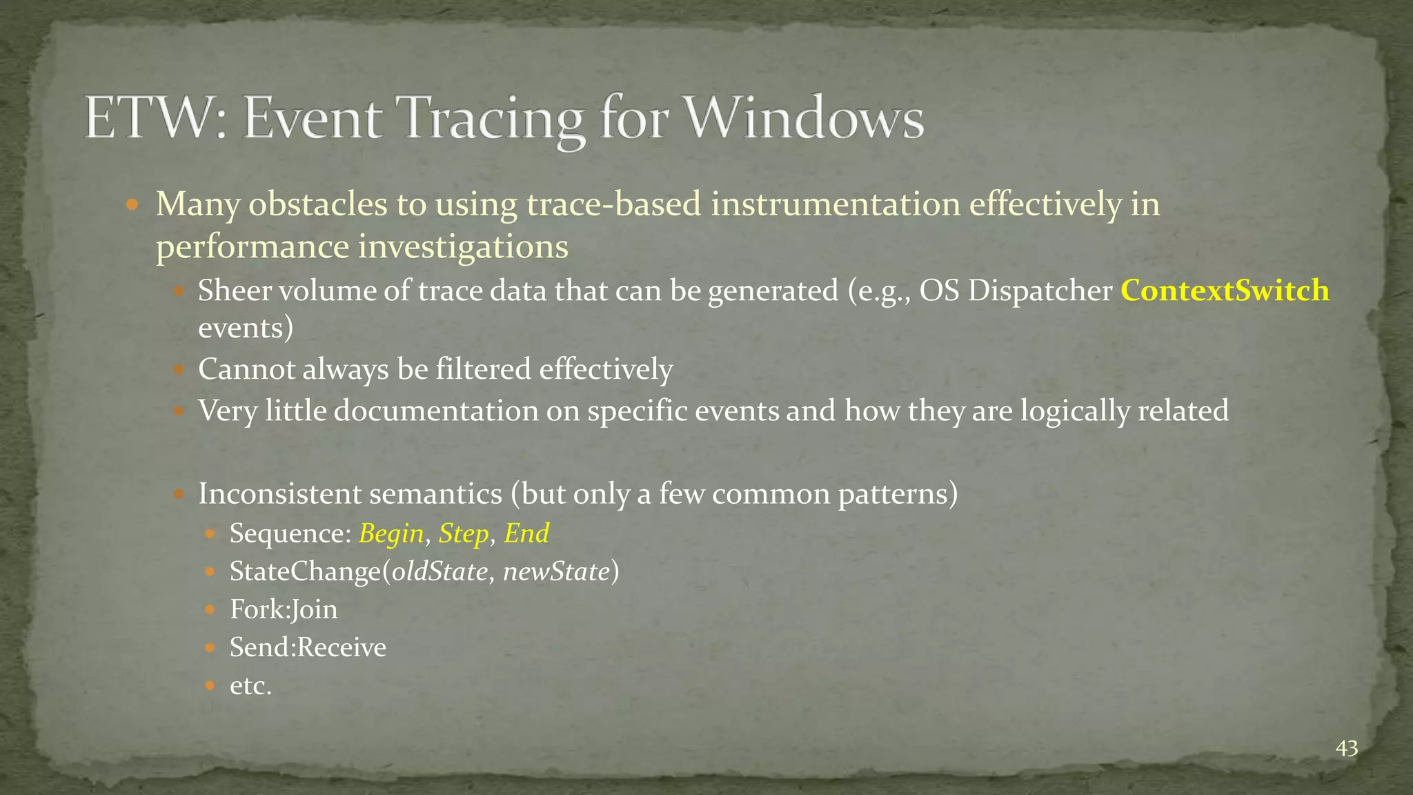  Many obstacles to using trace-based instrumentation effectively in
performance investigations
 Sheer volume of trace data that can be generated (e.g., OS Dispatcher ContextSwitch
events)
 Cannot always be filtered effectively
 Very little documentation on specific events and how they are logically related
 Inconsistent semantics (but only a few common patterns)
 Sequence: Begin, Step, End
 StateChange(oldState, newState)
 Fork:Join
 Send:Receive
 etc.
43
 