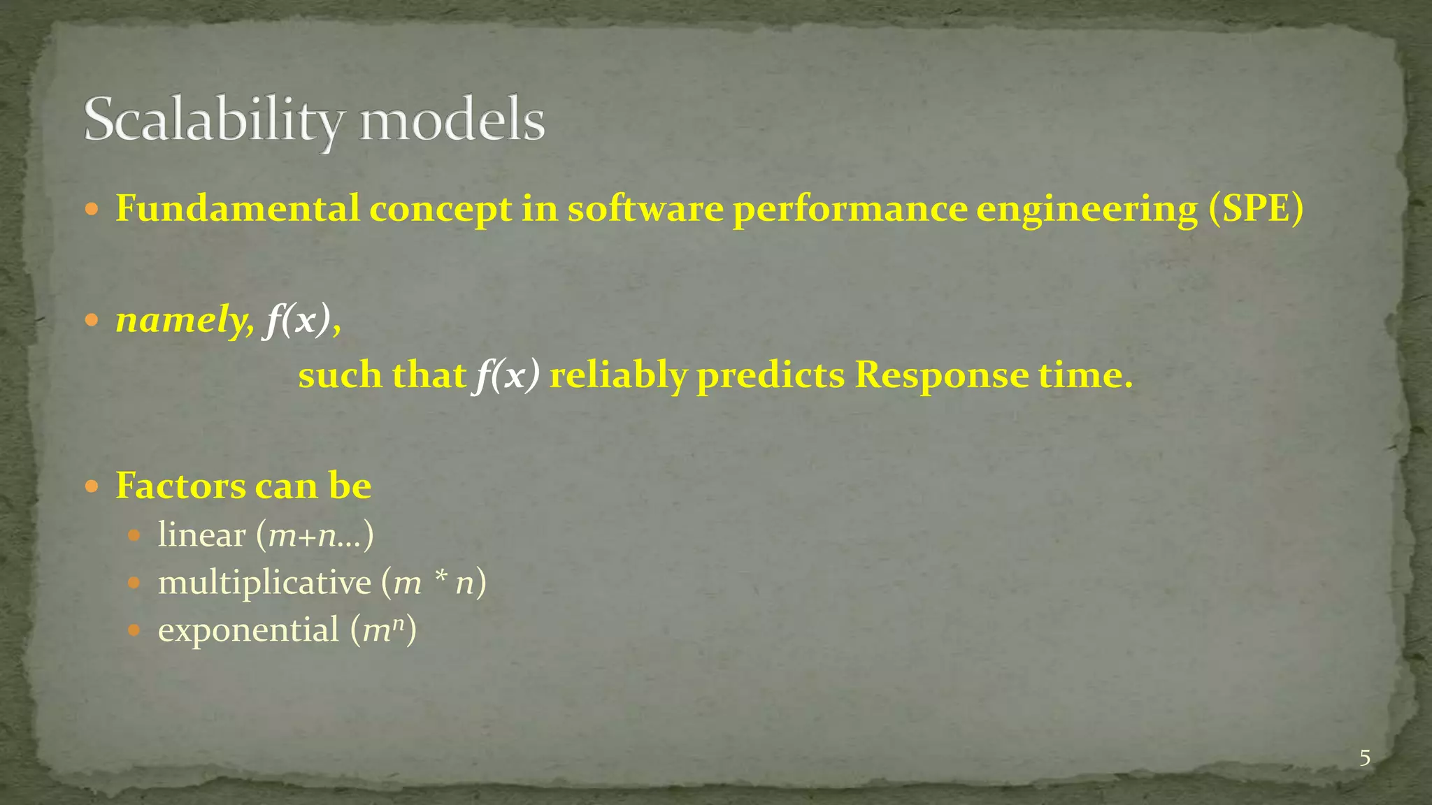  Fundamental concept in software performance engineering (SPE)
 namely, f(x),
such that f(x) reliably predicts Response time.
 Factors can be
 linear (m+n…)
 multiplicative (m * n)
 exponential (mn)
5
 