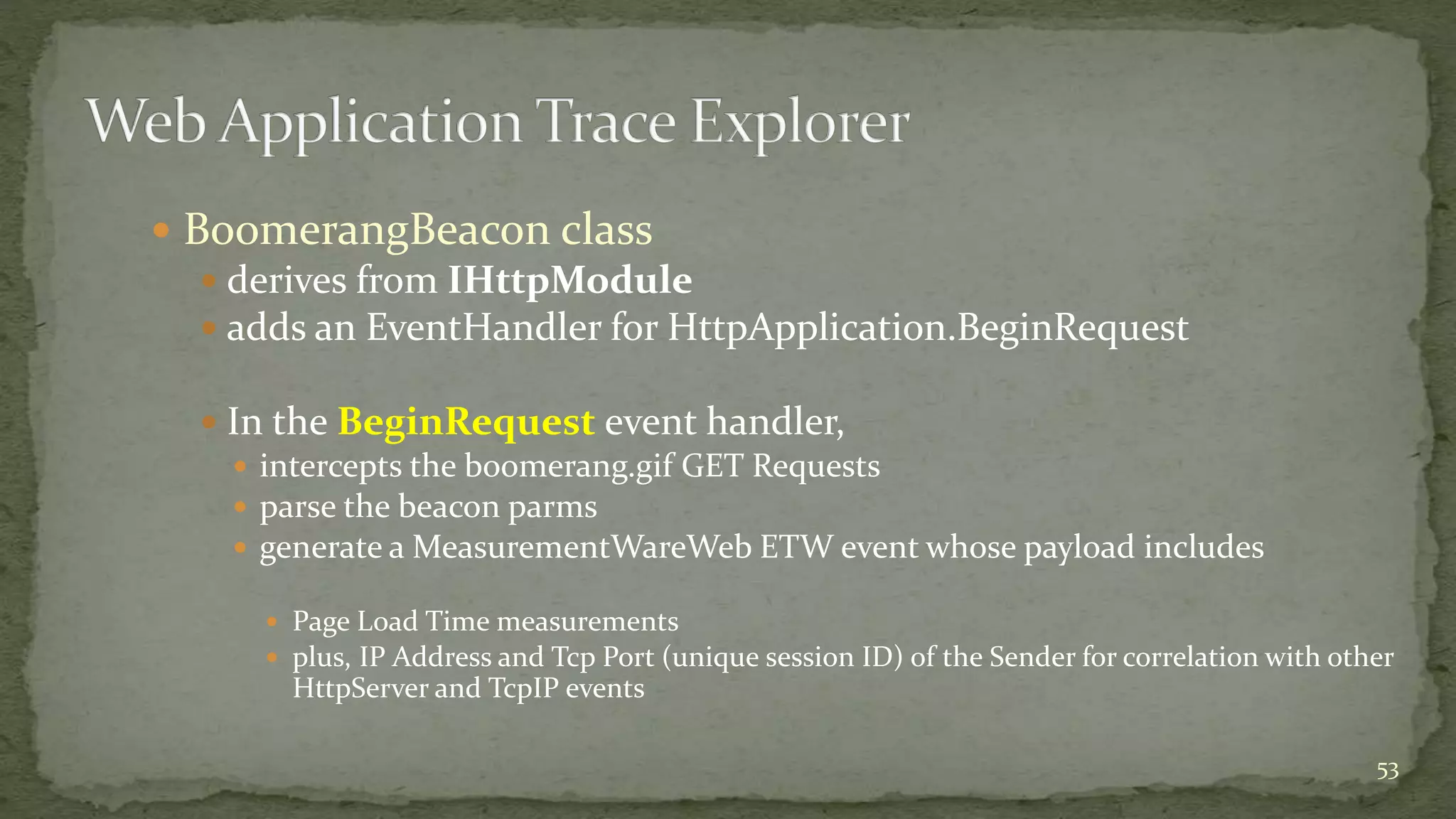  BoomerangBeacon class
 derives from IHttpModule
 adds an EventHandler for HttpApplication.BeginRequest
 In the BeginRequest event handler,
 intercepts the boomerang.gif GET Requests
 parse the beacon parms
 generate a MeasurementWareWeb ETW event whose payload includes
 Page Load Time measurements
 plus, IP Address and Tcp Port (unique session ID) of the Sender for correlation with other
HttpServer and TcpIP events
53
 