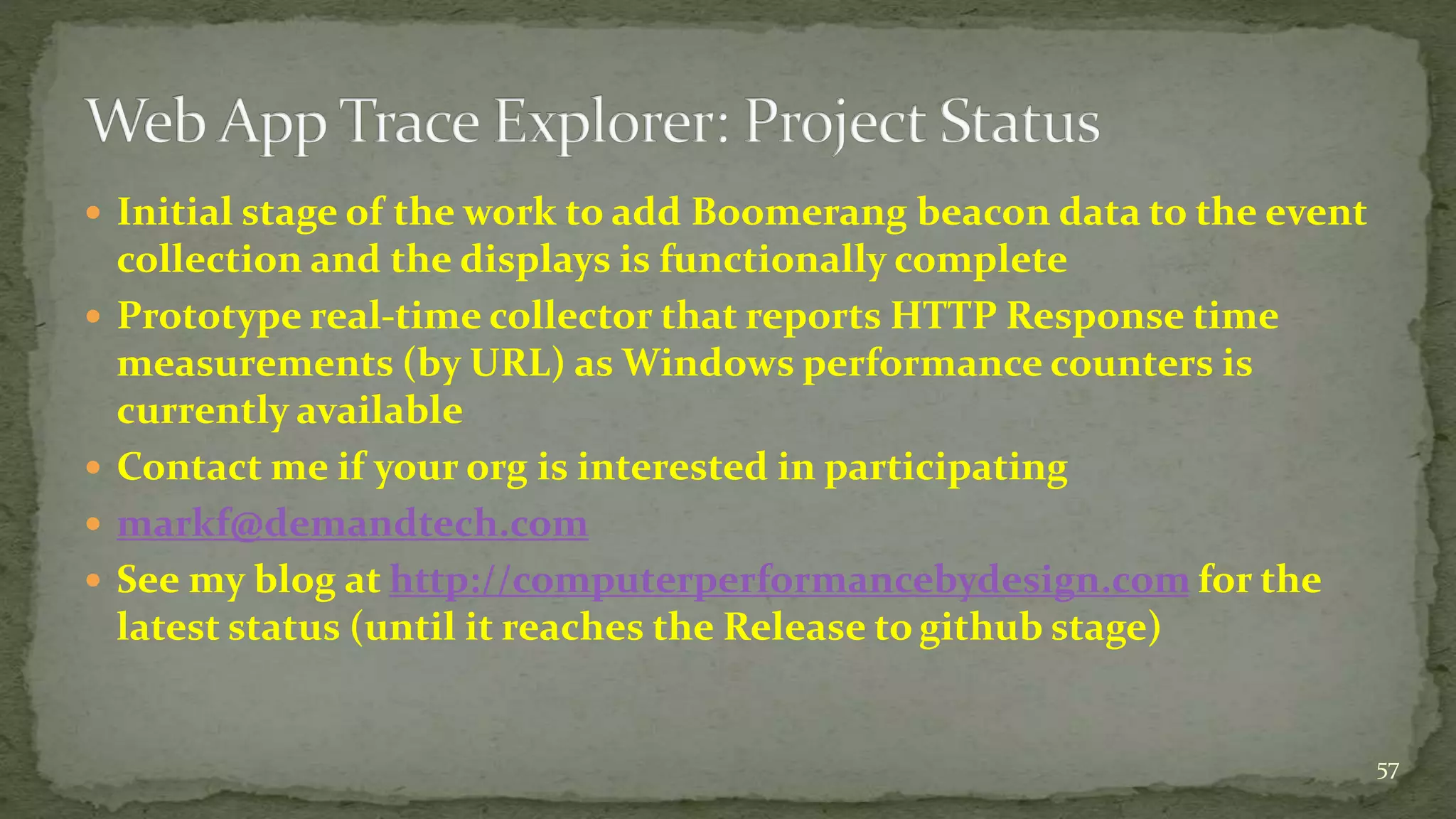  Initial stage of the work to add Boomerang beacon data to the event
collection and the displays is functionally complete
 Prototype real-time collector that reports HTTP Response time
measurements (by URL) as Windows performance counters is
currently available
 Contact me if your org is interested in participating
 markf@demandtech.com
 See my blog at http://computerperformancebydesign.com for the
latest status (until it reaches the Release to github stage)
57
 