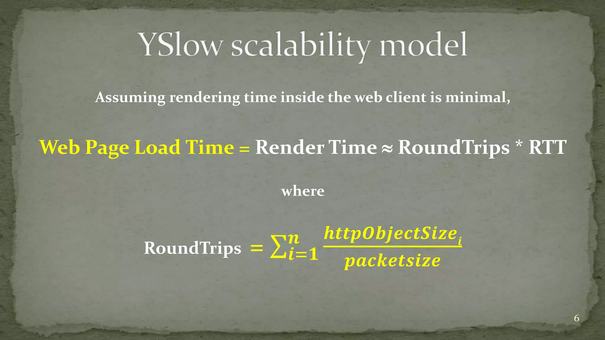 Assuming rendering time inside the web client is minimal,
Web Page Load Time = Render Time  RoundTrips * RTT
where
RoundTrips = 𝒊=𝟏
𝒏 𝒉𝒕𝒕𝒑𝑶𝒃𝒋𝒆𝒄𝒕𝑺𝒊𝒛𝒆𝒊
𝒑𝒂𝒄𝒌𝒆𝒕𝒔𝒊𝒛𝒆
6
 