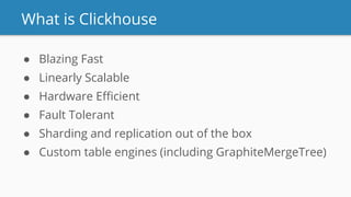What is Clickhouse
● Blazing Fast
● Linearly Scalable
● Hardware Eﬃcient
● Fault Tolerant
● Sharding and replication out of the box
● Custom table engines (including GraphiteMergeTree)
 