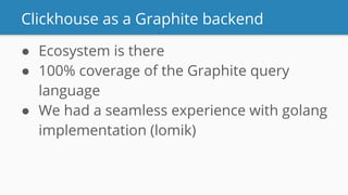 Clickhouse as a Graphite backend
● Ecosystem is there
● 100% coverage of the Graphite query
language
● We had a seamless experience with golang
implementation (lomik)
 