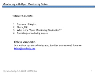 Monitoring with Open Monitoring Distro



        TONIGHT’S OUTLINE:


         1.   Overview of Nagios
         2.   Check_MK
         3.   What is the “Open Monitoring Distribution”?
         4.   Operating a monitoring system


         Kelvin Vanderlip
         Oracle Linux systems administrator, Sunrider International, Torrance
         kelvin@vanderlip.org




Kel Vanderlip 3-1-2012 UUASC-LA                                                 1
 