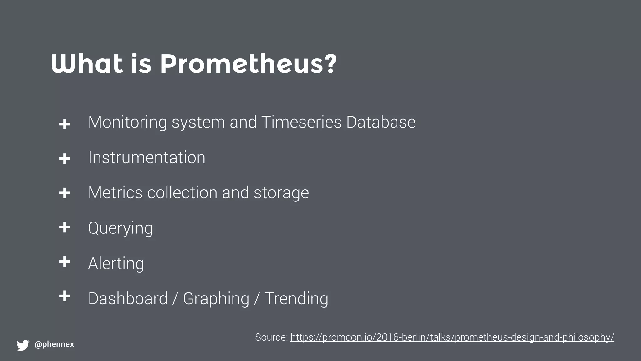 What is Prometheus?
@phennex
+
+
+
+
+
+
Monitoring system and Timeseries Database
Instrumentation
Metrics collection and storage
Querying
Alerting
Dashboard / Graphing / Trending
Source: https://promcon.io/2016-berlin/talks/prometheus-design-and-philosophy/
 