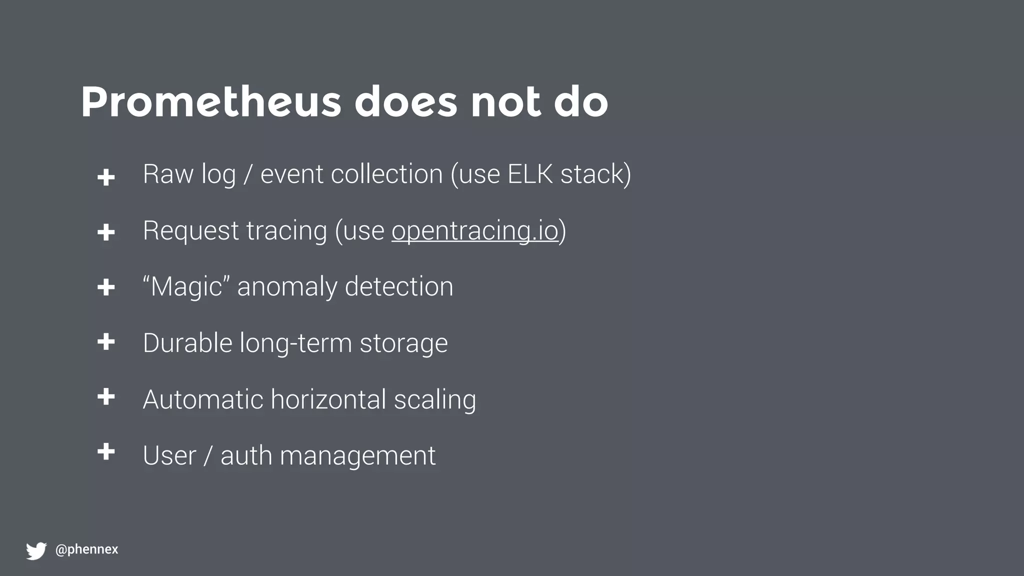 Prometheus does not do
@phennex
+
+
+
+
+
+
Raw log / event collection (use ELK stack)
Request tracing (use opentracing.io)
“Magic” anomaly detection
Durable long-term storage
Automatic horizontal scaling
User / auth management
 