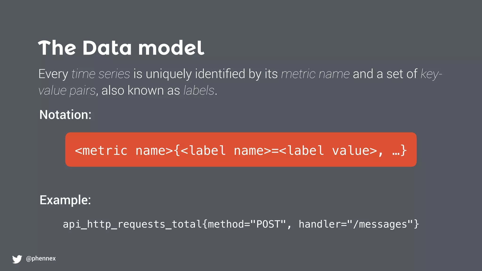 The Data model
@phennex
<metric name>{<label name>=<label value>, …}
api_http_requests_total{method="POST", handler="/messages"}
Notation:
Example:
Every time series is uniquely identiﬁed by its metric name and a set of key-
value pairs, also known as labels.
 