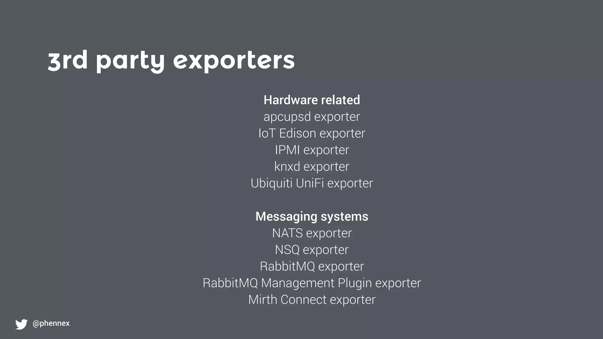 3rd party exporters
@phennex
Hardware related
apcupsd exporter
IoT Edison exporter
IPMI exporter
knxd exporter
Ubiquiti UniFi exporter
Messaging systems
NATS exporter
NSQ exporter
RabbitMQ exporter
RabbitMQ Management Plugin exporter
Mirth Connect exporter
 