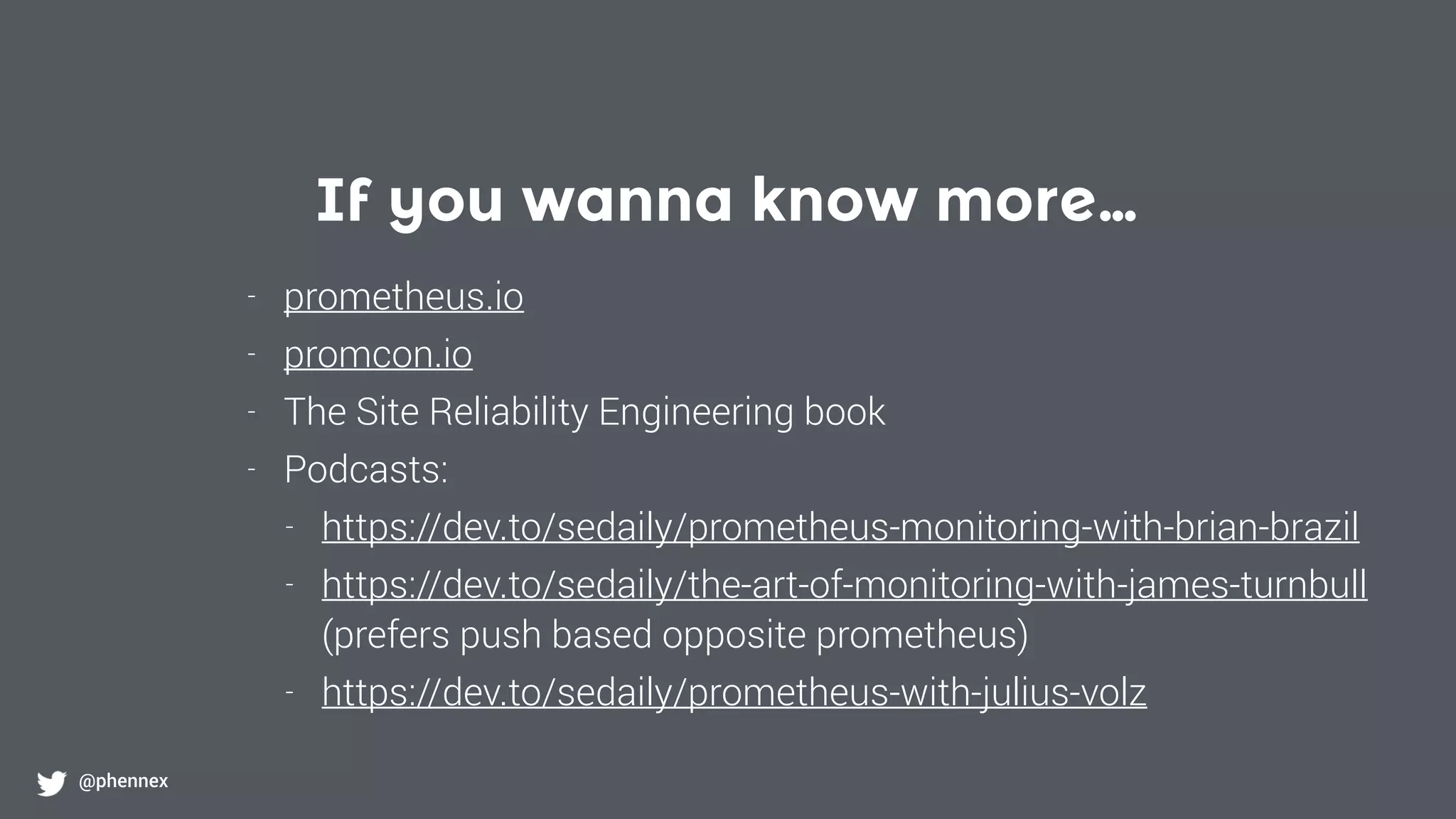 If you wanna know more…
@phennex
- prometheus.io
- promcon.io
- The Site Reliability Engineering book
- Podcasts:
- https://dev.to/sedaily/prometheus-monitoring-with-brian-brazil
- https://dev.to/sedaily/the-art-of-monitoring-with-james-turnbull  
(prefers push based opposite prometheus)
- https://dev.to/sedaily/prometheus-with-julius-volz
 