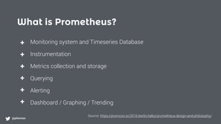 What is Prometheus?
@phennex
+
+
+
+
+
+
Monitoring system and Timeseries Database
Instrumentation
Metrics collection and storage
Querying
Alerting
Dashboard / Graphing / Trending
Source: https://promcon.io/2016-berlin/talks/prometheus-design-and-philosophy/
 