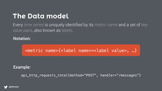 The Data model
@phennex
<metric name>{<label name>=<label value>, …}
api_http_requests_total{method="POST", handler="/messages"}
Notation:
Example:
Every time series is uniquely identiﬁed by its metric name and a set of key-
value pairs, also known as labels.
 