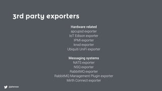 3rd party exporters
@phennex
Hardware related
apcupsd exporter
IoT Edison exporter
IPMI exporter
knxd exporter
Ubiquiti UniFi exporter
Messaging systems
NATS exporter
NSQ exporter
RabbitMQ exporter
RabbitMQ Management Plugin exporter
Mirth Connect exporter
 