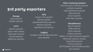 3rd party exporters
@phennex
Storage
Ceph exporter
ScaleIO exporter
HTTP
Apache exporter
Nginx metric library
Passenger exporter
Varnish exporter
WebDriver exporter
APIs
Docker Hub exporter
GitHub exporter
OpenWeatherMap exporter
Rancher exporter
Speedtest.net exporter
Logging
Google's mtail log data extractor
Grok exporter
Other monitoring systems
Cloud Foundry Firehose exporter
scollector exporter
Heka dashboard exporter
Heka exporter
Munin exporter
New Relic exporter
Miscellaneous
BIG-IP exporter
BIND exporter
BOSH exporter
Jenkins exporter
Meteor JS web framework exporter
Minecraft exporter module
PowerDNS exporter
rTorrent exporter
SMTP/Maildir MDA blackbox prober
Xen exporter
 