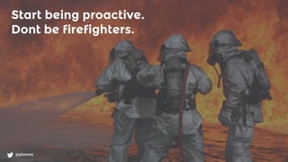 @phennex
Start being proactive.
Dont be firefighters.
 