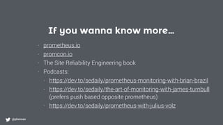 If you wanna know more…
@phennex
- prometheus.io
- promcon.io
- The Site Reliability Engineering book
- Podcasts:
- https://dev.to/sedaily/prometheus-monitoring-with-brian-brazil
- https://dev.to/sedaily/the-art-of-monitoring-with-james-turnbull  
(prefers push based opposite prometheus)
- https://dev.to/sedaily/prometheus-with-julius-volz
 