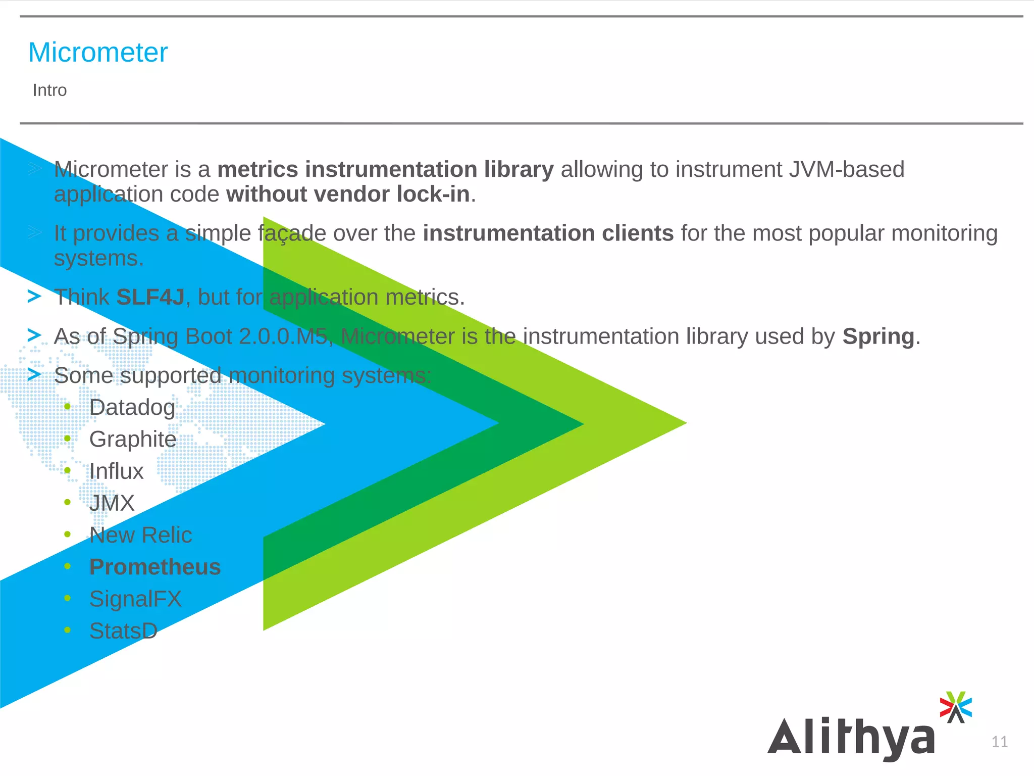 Micrometer
Intro
11
Micrometer is a metrics instrumentation library allowing to instrument JVM-based
application code without vendor lock-in.
It provides a simple façade over the instrumentation clients for the most popular monitoring
systems.
Think SLF4J, but for application metrics.
As of Spring Boot 2.0.0.M5, Micrometer is the instrumentation library used by Spring.
Some supported monitoring systems:
• Datadog
• Graphite
• Influx
• JMX
• New Relic
• Prometheus
• SignalFX
• StatsD
 