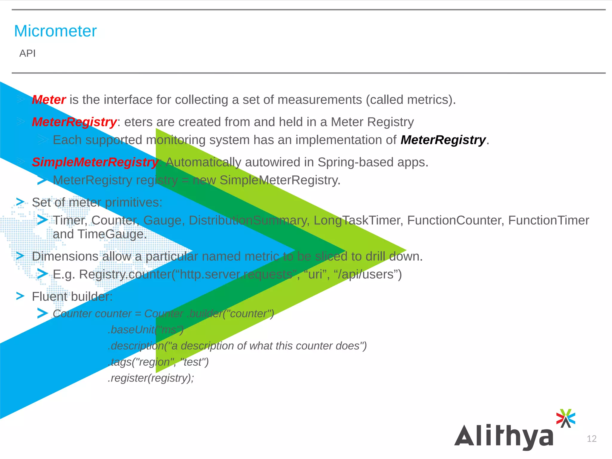 Micrometer
API
12
Meter is the interface for collecting a set of measurements (called metrics).
MeterRegistry: eters are created from and held in a Meter Registry
Each supported monitoring system has an implementation of MeterRegistry.
SimpleMeterRegistry: Automatically autowired in Spring-based apps.
MeterRegistry registry = new SimpleMeterRegistry.
Set of meter primitives:
Timer, Counter, Gauge, DistributionSummary, LongTaskTimer, FunctionCounter, FunctionTimer
and TimeGauge.
Dimensions allow a particular named metric to be sliced to drill down.
E.g. Registry.counter(“http.server.requests”, “uri”, “/api/users”)
Fluent builder:
Counter counter = Counter .builder("counter")
.baseUnit(“ms")
.description("a description of what this counter does")
.tags("region", "test")
.register(registry);
 